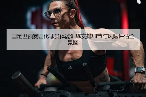 国足世预赛归化球员体能训练安排细节与风险评估全景图
