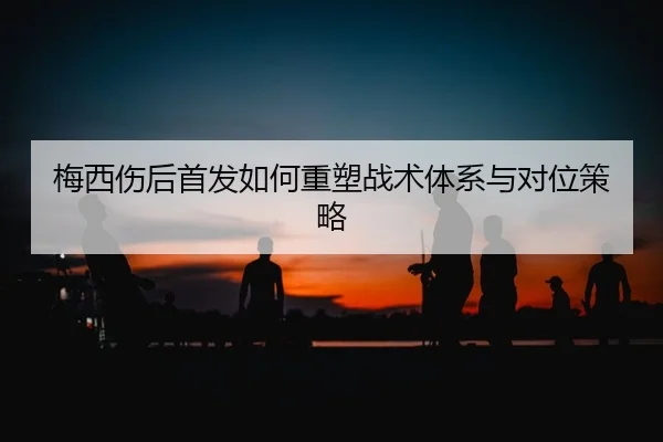 梅西伤后首发如何重塑战术体系与对位策略